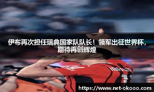 伊布再次担任瑞典国家队队长！领军出征世界杯，期待再创辉煌